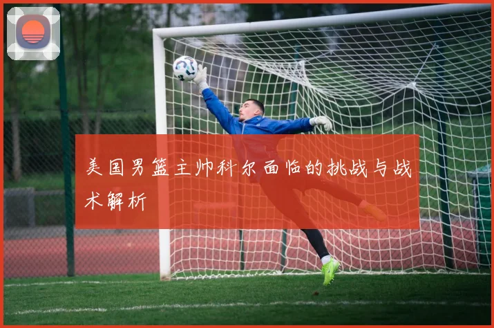 美国男篮主帅科尔面临的挑战与战术解析