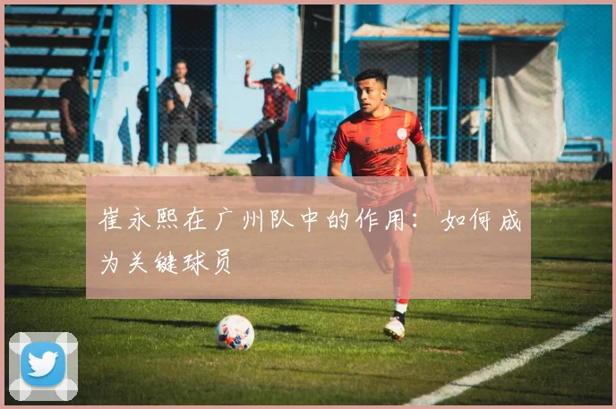 崔永熙在广州队中的作用：如何成为关键球员