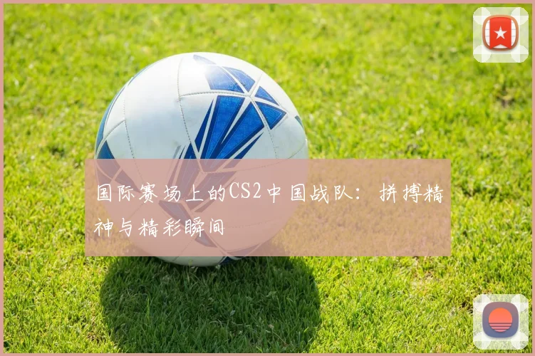 国际赛场上的CS2中国战队：拼搏精神与精彩瞬间
