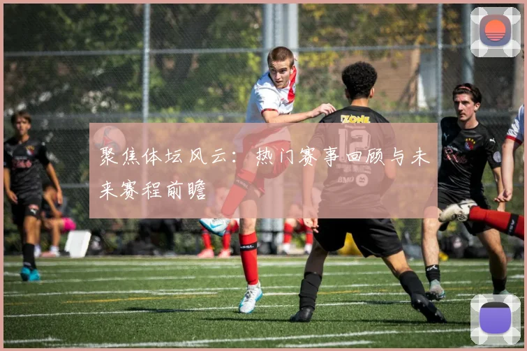 聚焦体坛风云：热门赛事回顾与未来赛程前瞻