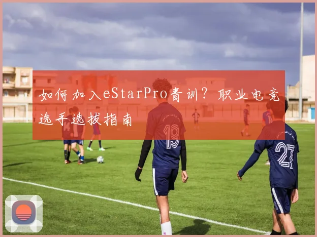 如何加入eStarPro青训？职业电竞选手选拔指南