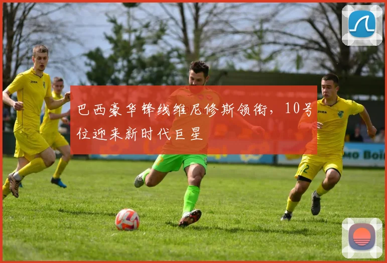 巴西豪华锋线维尼修斯领衔，10号位迎来新时代巨星