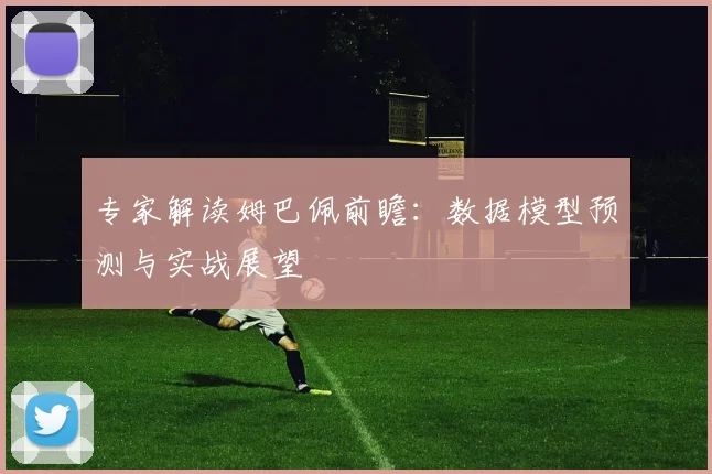 专家解读姆巴佩前瞻：数据模型预测与实战展望