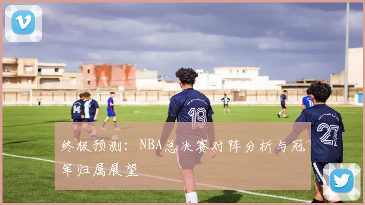 终极预测:NBA总决赛对阵分析与冠军归属展望