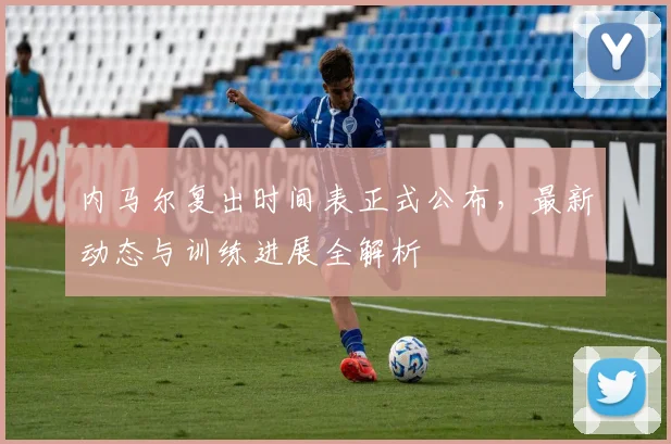 内马尔复出时间表正式公布，最新动态与训练进展全解析