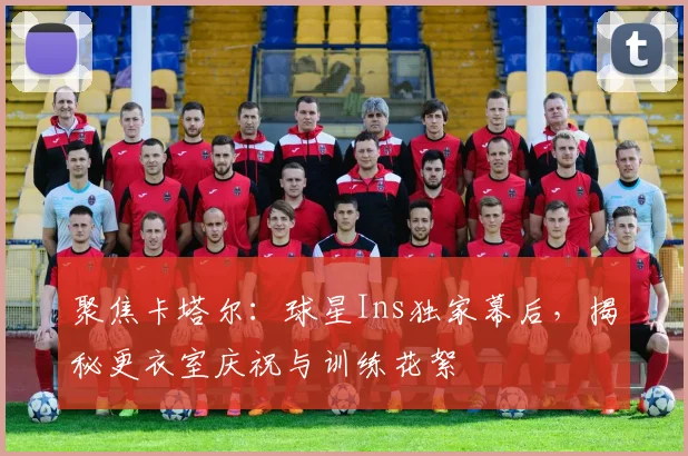 聚焦卡塔尔：球星Ins独家幕后，揭秘更衣室庆祝与训练花絮