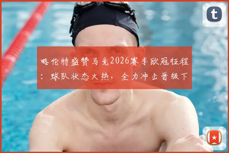 略伦特盛赞马竞2026赛季欧冠征程：球队状态火热，全力冲击晋级下一轮目标