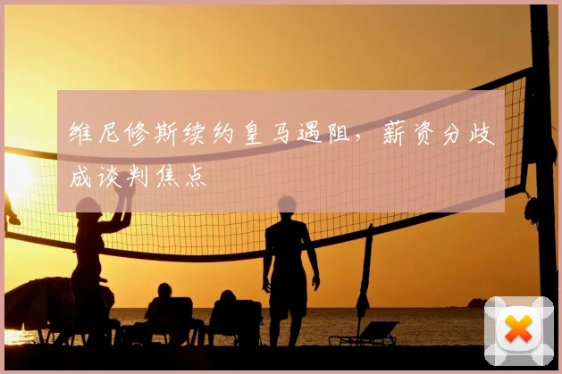 维尼修斯续约皇马遇阻,薪资分歧成谈判焦点