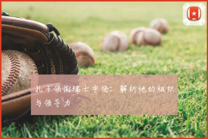 扎卡领衔瑞士中场：解析他的组织与领导力