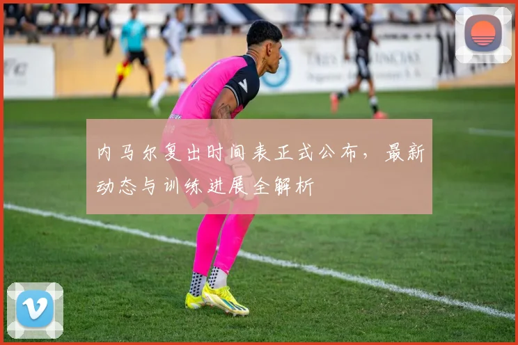 内马尔复出时间表正式公布,最新动态与训练进展全解析