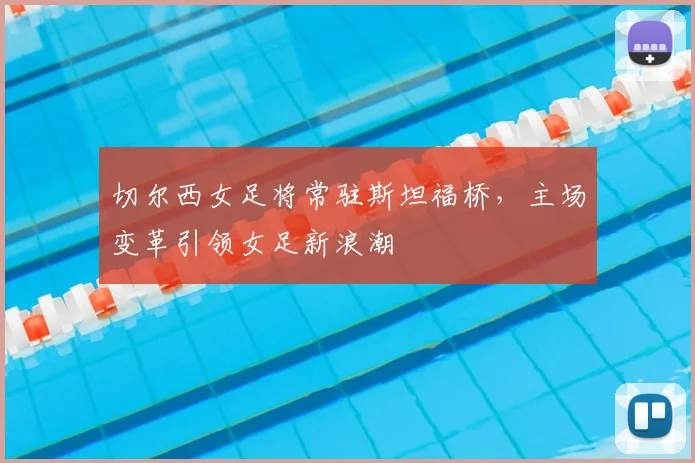 切尔西女足将常驻斯坦福桥,主场变革引领女足新浪潮