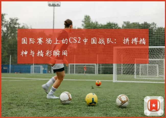 国际赛场上的CS2中国战队:拼搏精神与精彩瞬间