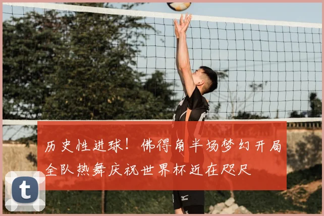历史性进球！佛得角半场梦幻开局全队热舞庆祝世界杯近在咫尺