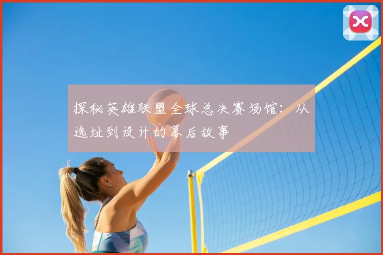 探秘英雄联盟全球总决赛场馆：从选址到设计的幕后故事