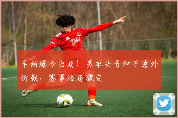 辛纳爆冷出局！男单头号种子意外折戟，赛事格局骤变