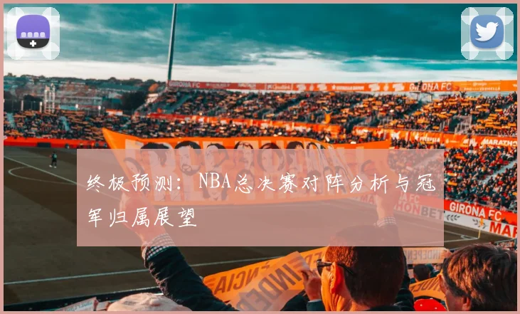 终极预测：NBA总决赛对阵分析与冠军归属展望