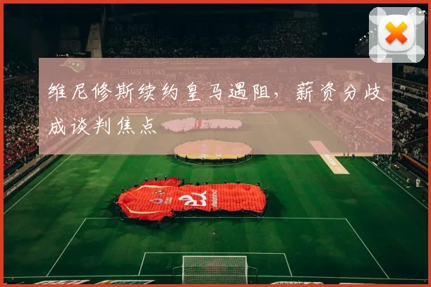 维尼修斯续约皇马遇阻，薪资分歧成谈判焦点